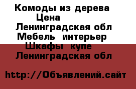 Комоды из дерева › Цена ­ 9 800 - Ленинградская обл. Мебель, интерьер » Шкафы, купе   . Ленинградская обл.